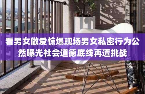 看男女做爱惊爆现场男女私密行为公然曝光社会道德底线再遭挑战