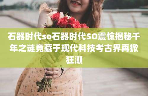 石器时代so石器时代SO震惊揭秘千年之谜竟藏于现代科技考古界再掀狂潮