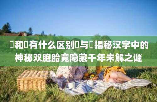 瞾和曌有什么区别瞾与曌揭秘汉字中的神秘双胞胎竟隐藏千年未解之谜