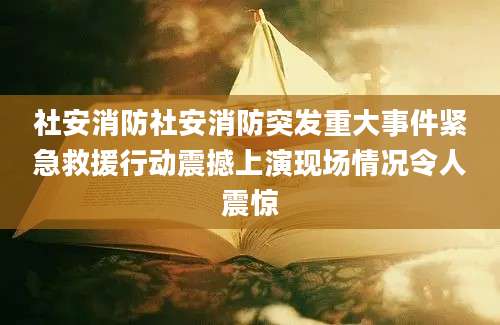 社安消防社安消防突发重大事件紧急救援行动震撼上演现场情况令人震惊