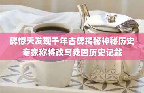 碑惊天发现千年古碑揭秘神秘历史专家称将改写我国历史记载