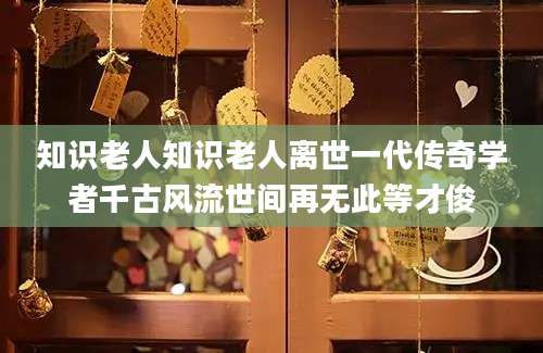 知识老人知识老人离世一代传奇学者千古风流世间再无此等才俊