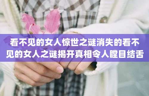 看不见的女人惊世之谜消失的看不见的女人之谜揭开真相令人瞠目结舌