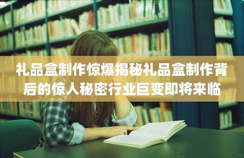 礼品盒制作惊爆揭秘礼品盒制作背后的惊人秘密行业巨变即将来临