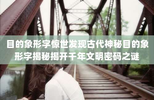 目的象形字惊世发现古代神秘目的象形字揭秘揭开千年文明密码之谜