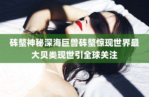 砗螯神秘深海巨兽砗螯惊现世界最大贝类现世引全球关注