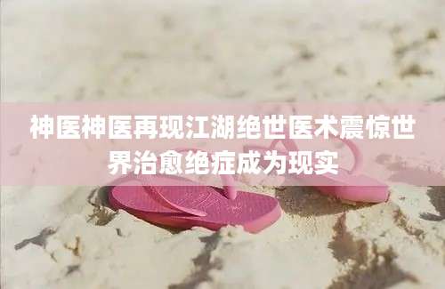 神医神医再现江湖绝世医术震惊世界治愈绝症成为现实