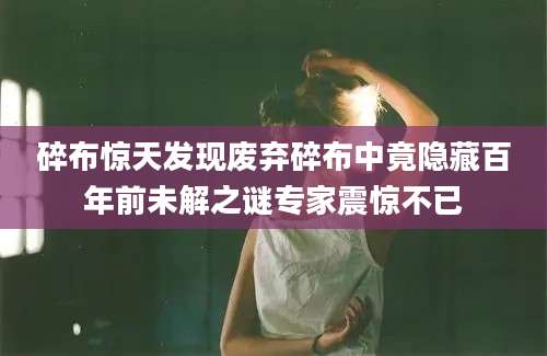 碎布惊天发现废弃碎布中竟隐藏百年前未解之谜专家震惊不已