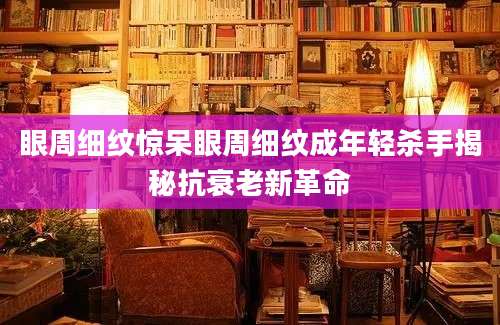 眼周细纹惊呆眼周细纹成年轻杀手揭秘抗衰老新革命