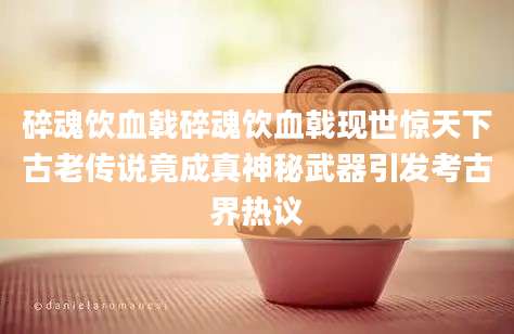 碎魂饮血戟碎魂饮血戟现世惊天下古老传说竟成真神秘武器引发考古界热议