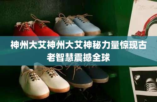 神州大艾神州大艾神秘力量惊现古老智慧震撼全球