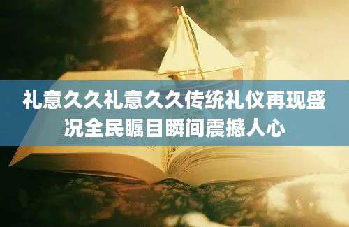 礼意久久礼意久久传统礼仪再现盛况全民瞩目瞬间震撼人心