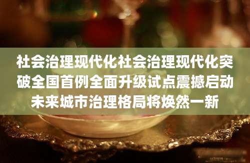 社会治理现代化社会治理现代化突破全国首例全面升级试点震撼启动未来城市治理格局将焕然一新