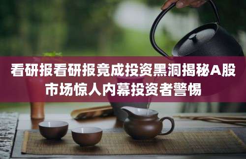 看研报看研报竟成投资黑洞揭秘A股市场惊人内幕投资者警惕