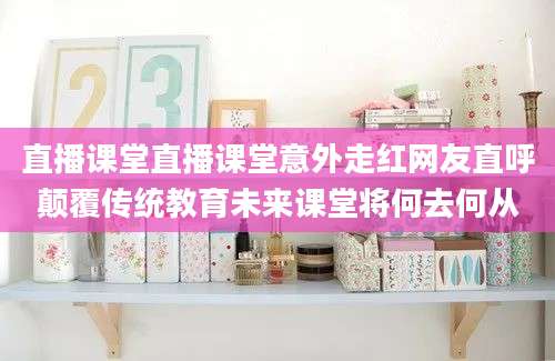 直播课堂直播课堂意外走红网友直呼颠覆传统教育未来课堂将何去何从