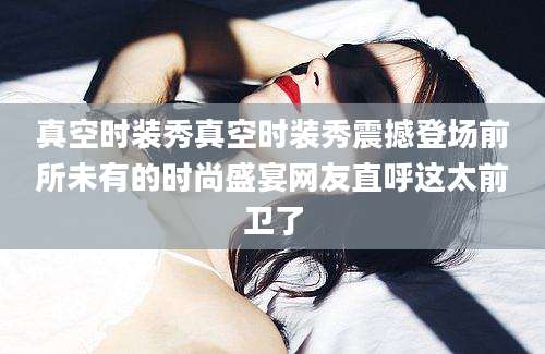 真空时装秀真空时装秀震撼登场前所未有的时尚盛宴网友直呼这太前卫了