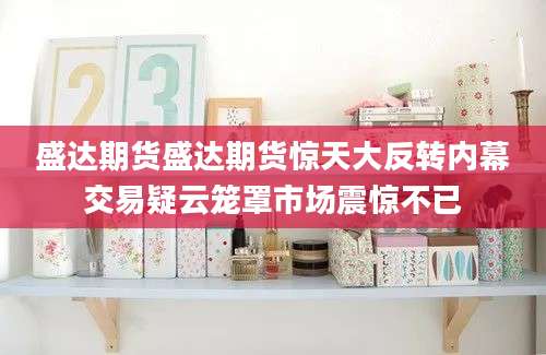 盛达期货盛达期货惊天大反转内幕交易疑云笼罩市场震惊不已