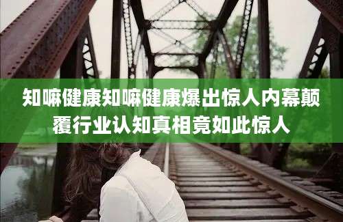 知嘛健康知嘛健康爆出惊人内幕颠覆行业认知真相竟如此惊人