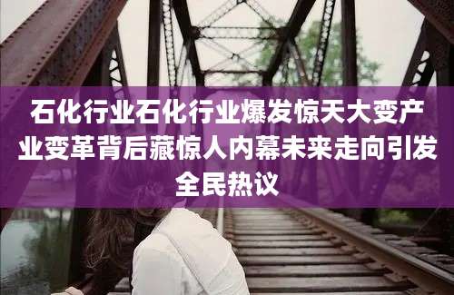 石化行业石化行业爆发惊天大变产业变革背后藏惊人内幕未来走向引发全民热议
