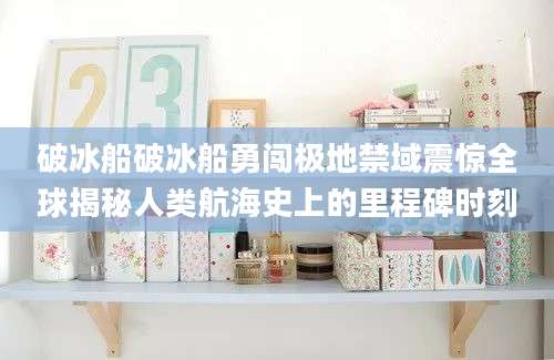破冰船破冰船勇闯极地禁域震惊全球揭秘人类航海史上的里程碑时刻