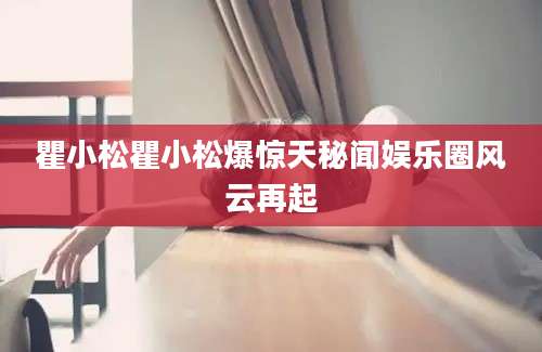 瞿小松瞿小松爆惊天秘闻娱乐圈风云再起