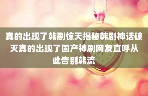 真的出现了韩剧惊天揭秘韩剧神话破灭真的出现了国产神剧网友直呼从此告别韩流
