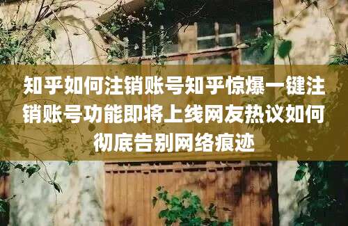 知乎如何注销账号知乎惊爆一键注销账号功能即将上线网友热议如何彻底告别网络痕迹