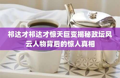祁达才祁达才惊天巨变揭秘政坛风云人物背后的惊人真相