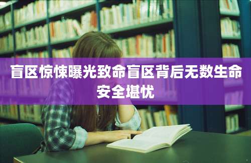 盲区惊悚曝光致命盲区背后无数生命安全堪忧