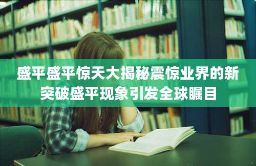 盛平盛平惊天大揭秘震惊业界的新突破盛平现象引发全球瞩目
