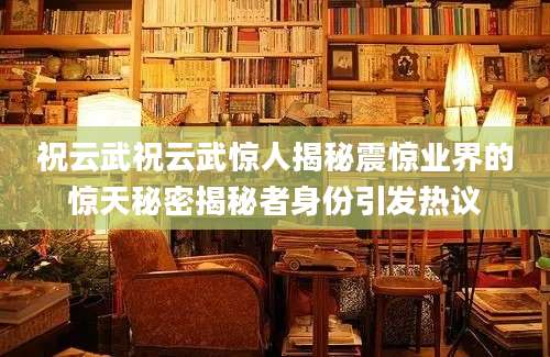 祝云武祝云武惊人揭秘震惊业界的惊天秘密揭秘者身份引发热议