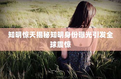 知明惊天揭秘知明身份曝光引发全球震惊