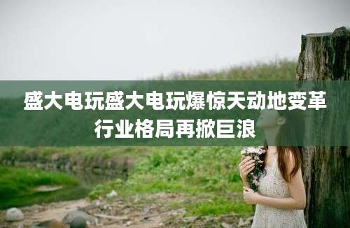 盛大电玩盛大电玩爆惊天动地变革行业格局再掀巨浪