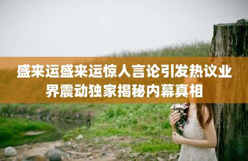 盛来运盛来运惊人言论引发热议业界震动独家揭秘内幕真相