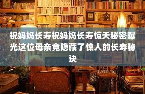 祝妈妈长寿祝妈妈长寿惊天秘密曝光这位母亲竟隐藏了惊人的长寿秘诀