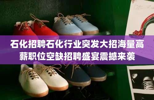 石化招聘石化行业突发大招海量高薪职位空缺招聘盛宴震撼来袭
