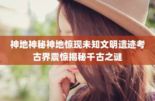 神地神秘神地惊现未知文明遗迹考古界震惊揭秘千古之谜