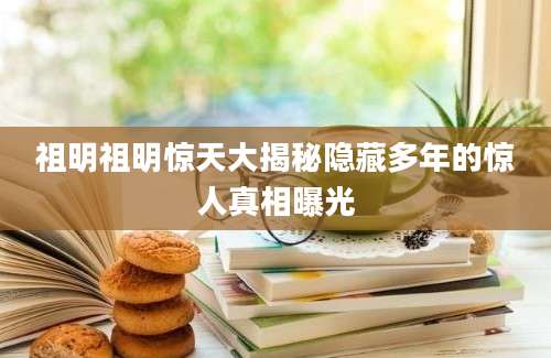 祖明祖明惊天大揭秘隐藏多年的惊人真相曝光
