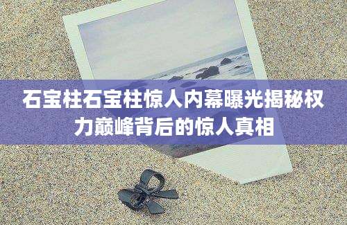 石宝柱石宝柱惊人内幕曝光揭秘权力巅峰背后的惊人真相