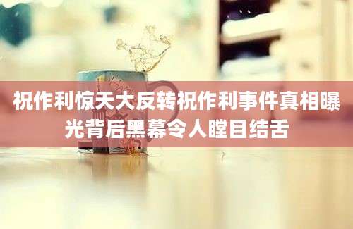 祝作利惊天大反转祝作利事件真相曝光背后黑幕令人瞠目结舌