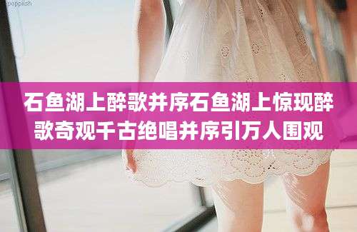 石鱼湖上醉歌并序石鱼湖上惊现醉歌奇观千古绝唱并序引万人围观
