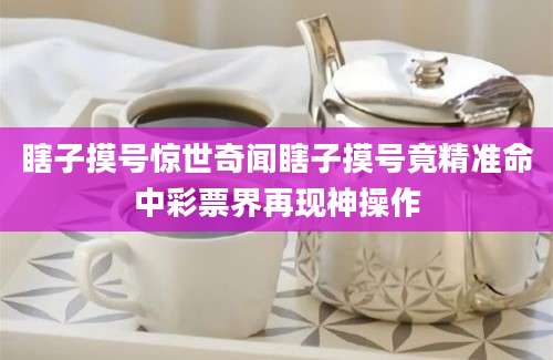 瞎子摸号惊世奇闻瞎子摸号竟精准命中彩票界再现神操作
