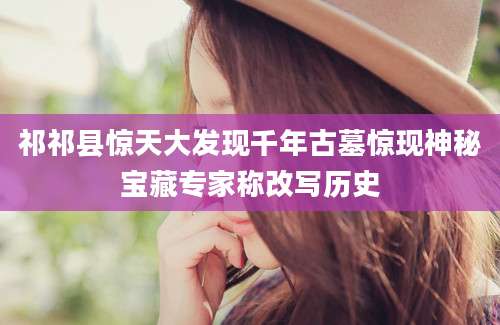 祁祁县惊天大发现千年古墓惊现神秘宝藏专家称改写历史