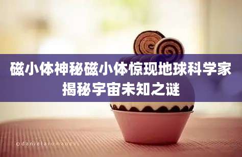 磁小体神秘磁小体惊现地球科学家揭秘宇宙未知之谜