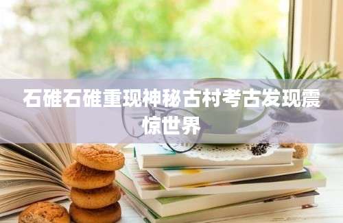 石碓石碓重现神秘古村考古发现震惊世界