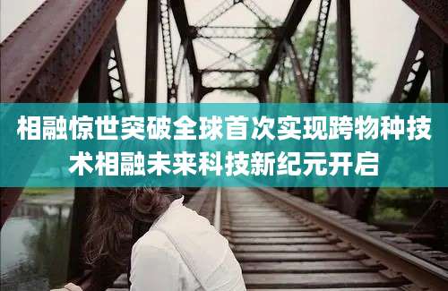 相融惊世突破全球首次实现跨物种技术相融未来科技新纪元开启