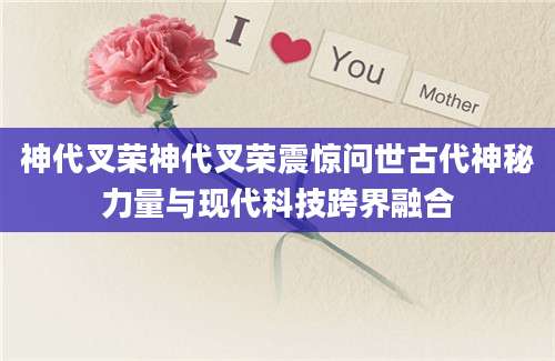 神代叉荣神代叉荣震惊问世古代神秘力量与现代科技跨界融合