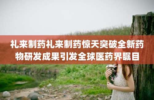 礼来制药礼来制药惊天突破全新药物研发成果引发全球医药界瞩目