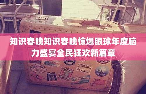 知识春晚知识春晚惊爆眼球年度脑力盛宴全民狂欢新篇章
