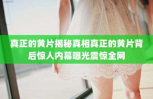 真正的黄片揭秘真相真正的黄片背后惊人内幕曝光震惊全网